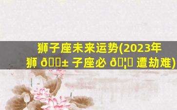 狮子座未来运势(2023年狮 🐱 子座必 🦟 遭劫难)